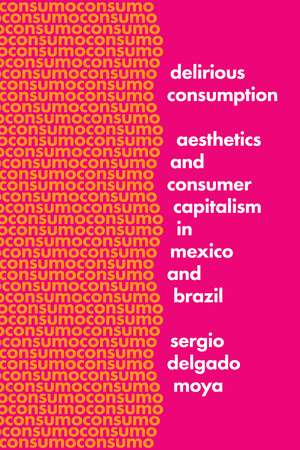 Delirious Consumption: Aesthetics and Consumer Capitalism in Mexico and Brazil de Sergio Delgado Moya