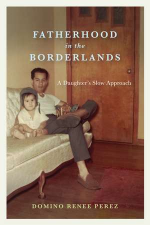 Fatherhood in the Borderlands: A Daughter's Slow Approach de Domino Renee Perez