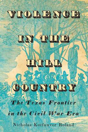 Violence in the Hill Country: The Texas Frontier in the Civil War Era de Nicholas Keefauver Roland