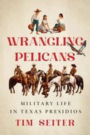 Wrangling Pelicans: Military Life in Texas Presidios de Tim Seiter