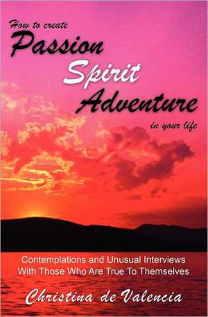 How to Create Passion Spirit Adventure in Your Life: Contemplations and Unusual Interviews with Those Who Are True to Themselves de Christina De Valencia