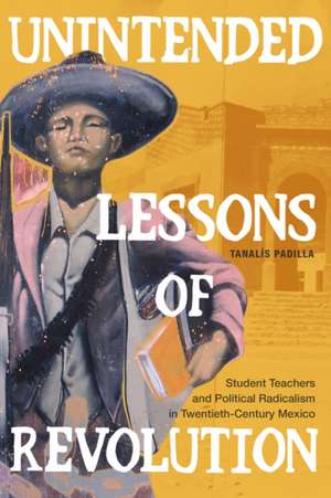 Unintended Lessons of Revolution – Student Teachers and Political Radicalism in Twentieth–Century Mexico de Tanalís Padilla