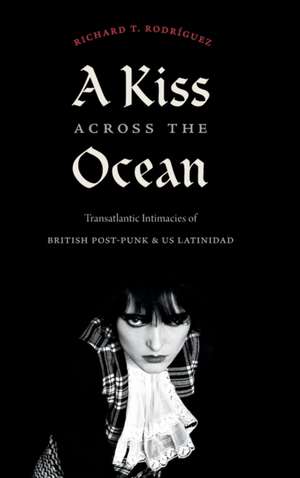 A Kiss across the Ocean – Transatlantic Intimacies of British Post–Punk and US Latinidad de Richard T. Rodríguez