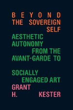 Beyond the Sovereign Self – Aesthetic Autonomy from the Avant–Garde to Socially Engaged Art de Grant H. Kester