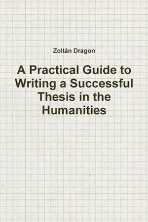 A Practical Guide to Writing a Successful Thesis in the Humanities de Zoltan Dragon