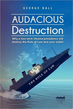 Audacious Destruction: Why a Two-Term Obama Presidency Will Destroy the Rule of Law and Your Wallet de George Jr. Ball