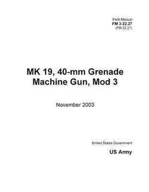 Field Manual FM 3-22.27 (FM 23.27) Mk 19, 40-MM Grenade Machine Gun, Mod 3 November 2003 de United States Government Us Army