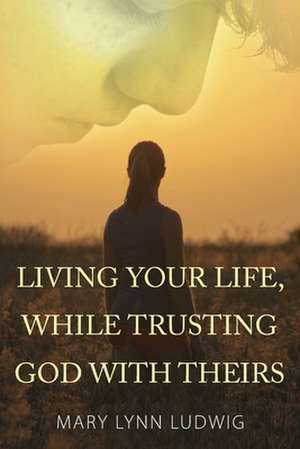 Living Your Life, While Trusting God with Theirs de Mary Lynn Ludwig