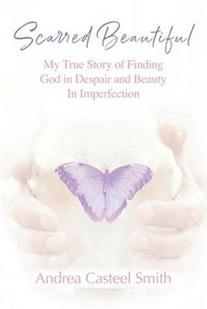 Scarred Beautiful: My True Story of Finding God in Despair and Beauty in Imperfection de Andrea Casteel Smith