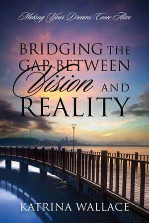 Bridging the Gap Between Vision and Reality: Making Your Dreams Come Alive de Katrina Wallace