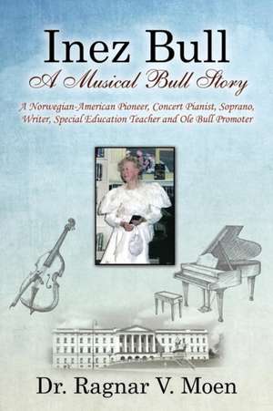 Inez Bull: A Musical Bull Story - A Norwegian-American Pioneer, Concert Pianist, Soprano, Writer, Special Education Teacher and O de Dr Ragnar V. Moen