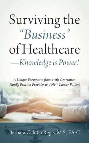 Surviving the "Business" of Healthcare - Knowledge is Power! A Unique Perspective from a 4th Generation Family Practice Provider and Now Cancer Patient de Barbara Galutia Regis M. S. Pa-C