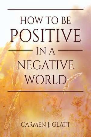 How to Be Positive in a Negative World de Glatt, Carmen J.