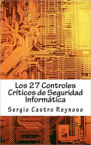 Los 27 Controles Criticos de Seguridad Informatica: Una Guia Practica Para Gerentes y Consultores de Seguridad Informatica de Sergio Castro Reynoso