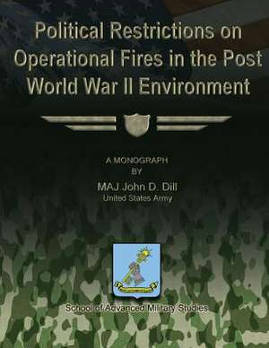 Political Restrictions on Operational Fires in the Post World War II Environment de Us Army Maj John D. Dill