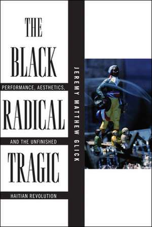 The Black Radical Tragic – Performance, Aesthetics, and the Unfinished Haitian Revolution de Jeremy Matthew Glick