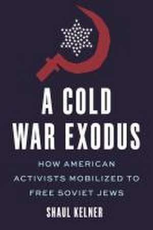 A Cold War Exodus – How American Activists Mobilized to Free Soviet Jews de Shaul Kelner