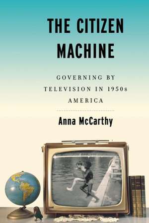 The Citizen Machine – Governing By Television in 1950s America de Anna Mccarthy