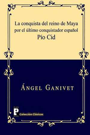 La Conquista del Reino de Maya Por El Ultimo Conquistador Espanol Pio Cid de Angel Ganivet