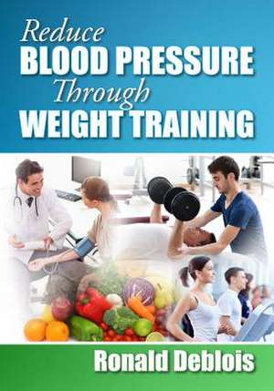 Reduce Blood Pressure Through Weight Training de Ronald Deblois Bsc Bpe