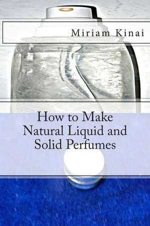 How to Make Natural Liquid and Solid Perfumes de Miriam Kinai