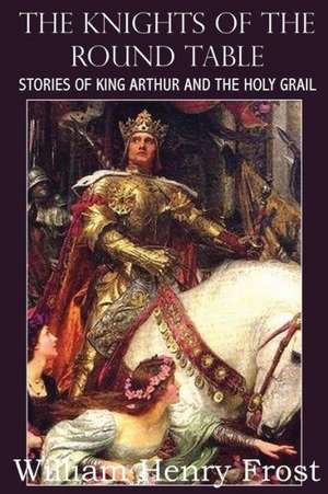 The Knights of the Round Table, Stories of King Arthur and the Holy Grail de William Henry Frost