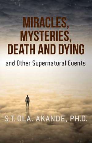 Miracles, Mysteries, Death and Dying and Other Supernatural Events de S. T. Ola Akande Ph. D.