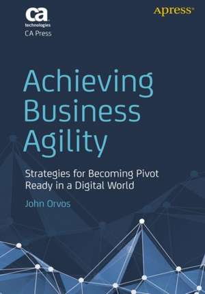 Achieving Business Agility: Strategies for Becoming Pivot Ready in a Digital World de John Orvos