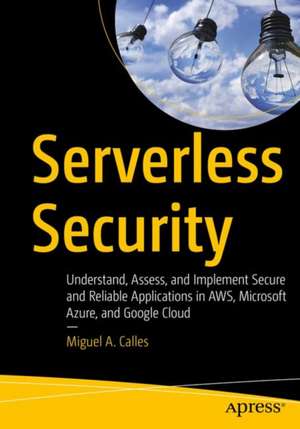 Serverless Security: Understand, Assess, and Implement Secure and Reliable Applications in AWS, Microsoft Azure, and Google Cloud de Miguel A. Calles