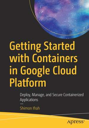 Getting Started with Containers in Google Cloud Platform: Deploy, Manage, and Secure Containerized Applications de Shimon Ifrah