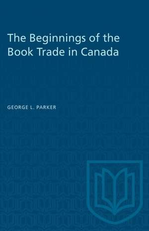 BEGINNINGS OF THE BOOK TRADE IN CANADAP de George L Parker