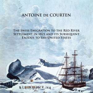 The Swiss Emigration to the Red River Settlement in 1821 and Its Subsequent Exodus to the United States de Antoine De Courten