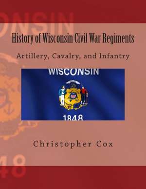 History of Wisconsin Civil War Regiments: Artillery, Cavalry, and Infantry de Christopher Cox