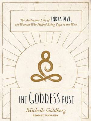 The Goddess Pose: The Audacious Life of Indra Devi, the Woman Who Helped Bring Yoga to the West de Tanya Eby