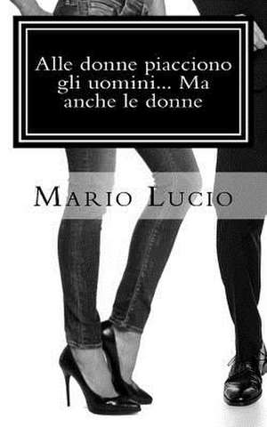 Alle Donne Piacciono Gli Uomini... Ma Anche Le Donne de Mario Lucio