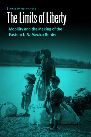 The Limits of Liberty: Mobility and the Making of the Eastern U.S.-Mexico Border de James David Nichols