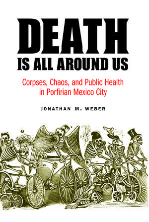 Death Is All around Us: Corpses, Chaos, and Public Health in Porfirian Mexico City de Jonathan M. Weber