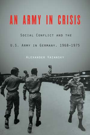 An Army in Crisis: Social Conflict and the U.S. Army in Germany, 1968–1975 de Alexander Vazansky