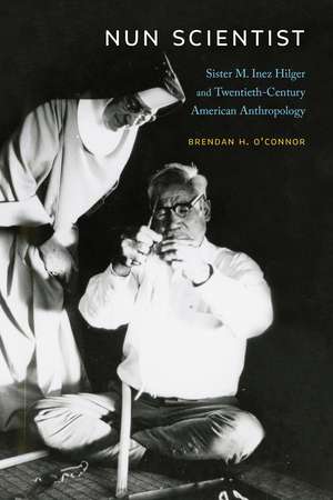 Nun Scientist: Sister M. Inez Hilger and Twentieth-Century American Anthropology de Brendan H. O'Connor