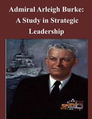 Admiral Arleigh Burke - A Study in Strategic Leadership de U. S. Army Command and General Staff Col