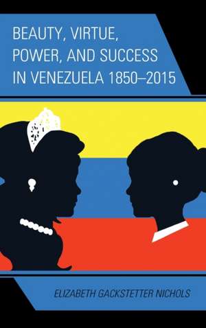 Beauty, Virtue, Power, and Success in Venezuela 1850 2015 de Elizabeth Gackstetter Nichols