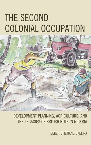 The Second Colonial Occupation: Development Planning, Agriculture, and the Legacies of British Rule in Nigeria de Bekeh Utietiang Ukelina