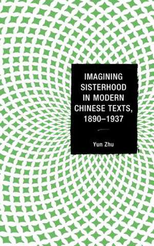 Imagining Sisterhood in Modern Chinese Texts, 1890 1937 de Yun Zhu