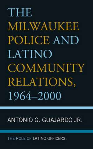 The Milwaukee Police and Latino Community Relations, 1964-2000: The Role of Latino Officers de Antonio G.Jr. Guajardo