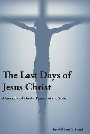 The Last Days of Jesus Christ (a Story about the Passion of Our Savior) de Stead, William T.