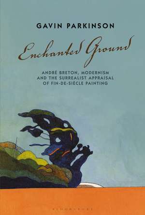 Enchanted Ground: André Breton, Modernism and the Surrealist Appraisal of Fin-de-Siècle Painting de Dr Gavin Parkinson