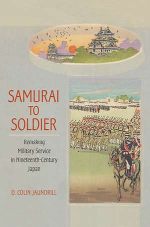 Samurai to Soldier – Remaking Military Service in Nineteenth–Century Japan de D. Colin Jaundrill