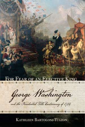 For Fear of an Elective King – George Washington and the Presidential Title Controversy of 1789 de Kathleen Bartoloni–tuazo