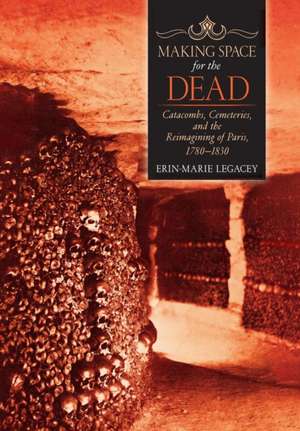 Making Space for the Dead – Catacombs, Cemeteries, and the Reimagining of Paris, 1780–1830 de Erin–marie Legacey