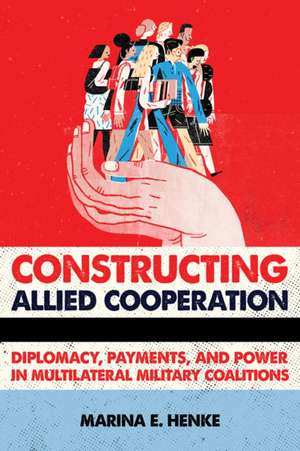 Constructing Allied Cooperation – Diplomacy, Payments, and Power in Multilateral Military Coalitions de Marina E. Henke